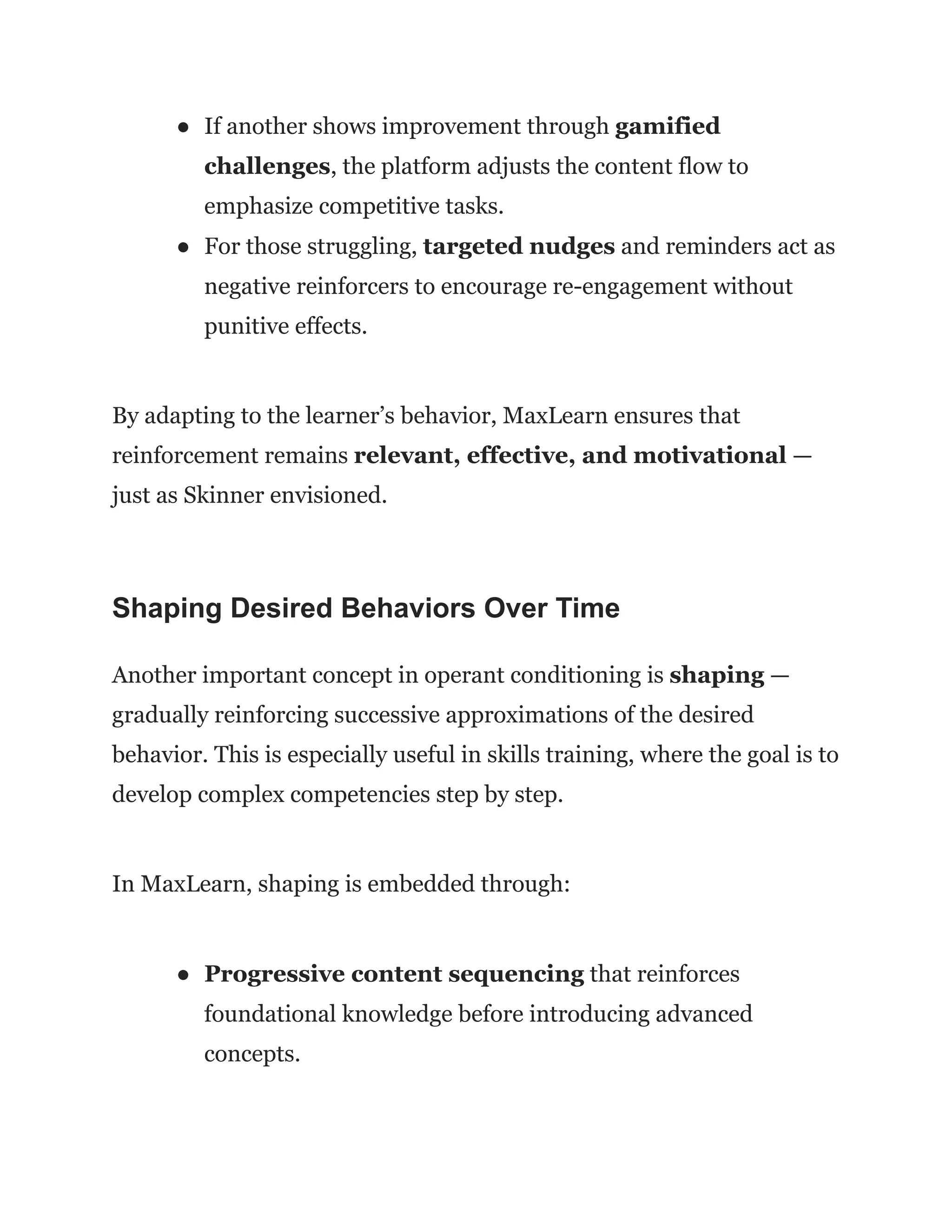 ●​ If another shows improvement through gamified
challenges, the platform adjusts the content flow to
emphasize competitive tasks.
●​ For those struggling, targeted nudges and reminders act as
negative reinforcers to encourage re-engagement without
punitive effects.
By adapting to the learner’s behavior, MaxLearn ensures that
reinforcement remains relevant, effective, and motivational —
just as Skinner envisioned.
Shaping Desired Behaviors Over Time
Another important concept in operant conditioning is shaping —
gradually reinforcing successive approximations of the desired
behavior. This is especially useful in skills training, where the goal is to
develop complex competencies step by step.
In MaxLearn, shaping is embedded through:
●​ Progressive content sequencing that reinforces
foundational knowledge before introducing advanced
concepts.
 