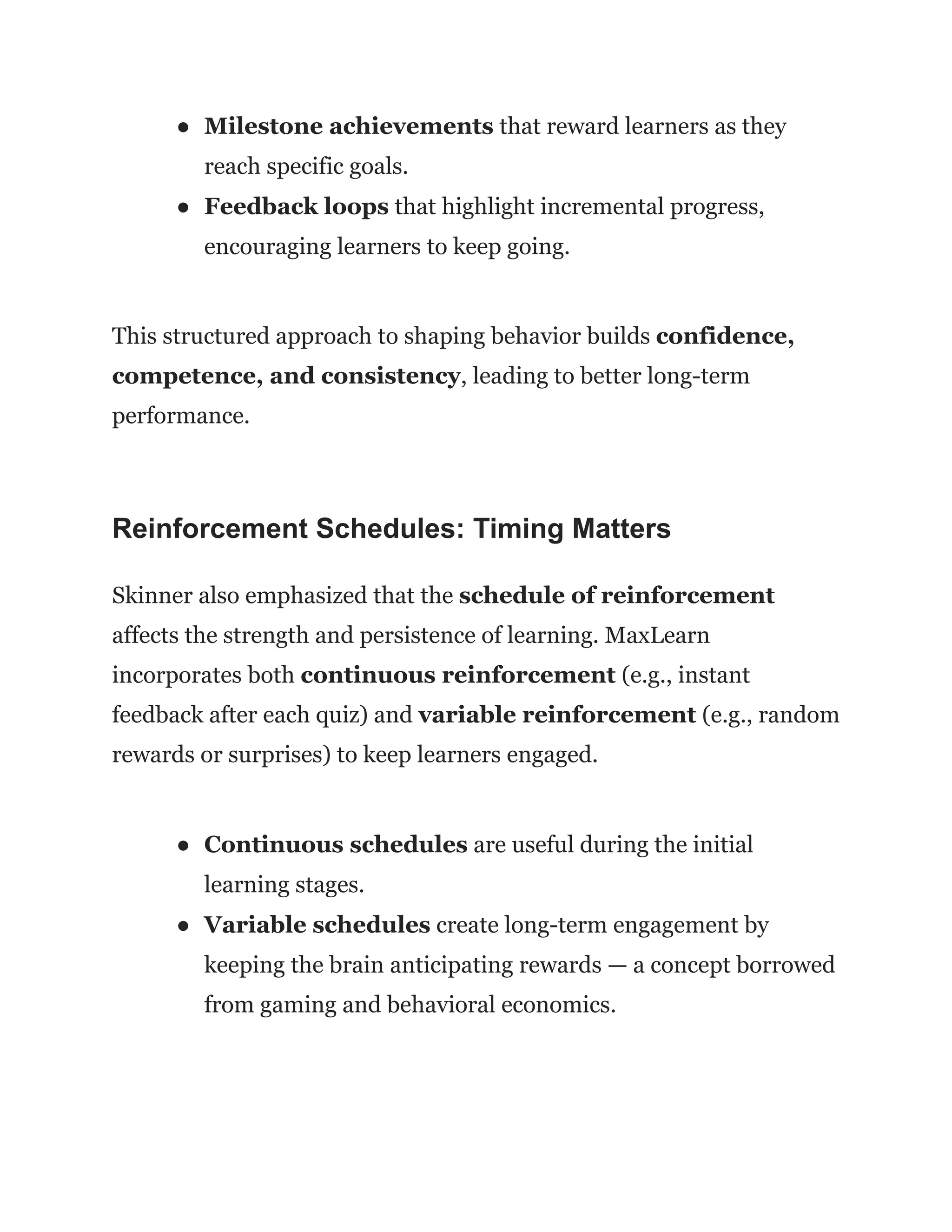 ●​ Milestone achievements that reward learners as they
reach specific goals.
●​ Feedback loops that highlight incremental progress,
encouraging learners to keep going.
This structured approach to shaping behavior builds confidence,
competence, and consistency, leading to better long-term
performance.
Reinforcement Schedules: Timing Matters
Skinner also emphasized that the schedule of reinforcement
affects the strength and persistence of learning. MaxLearn
incorporates both continuous reinforcement (e.g., instant
feedback after each quiz) and variable reinforcement (e.g., random
rewards or surprises) to keep learners engaged.
●​ Continuous schedules are useful during the initial
learning stages.
●​ Variable schedules create long-term engagement by
keeping the brain anticipating rewards — a concept borrowed
from gaming and behavioral economics.
 