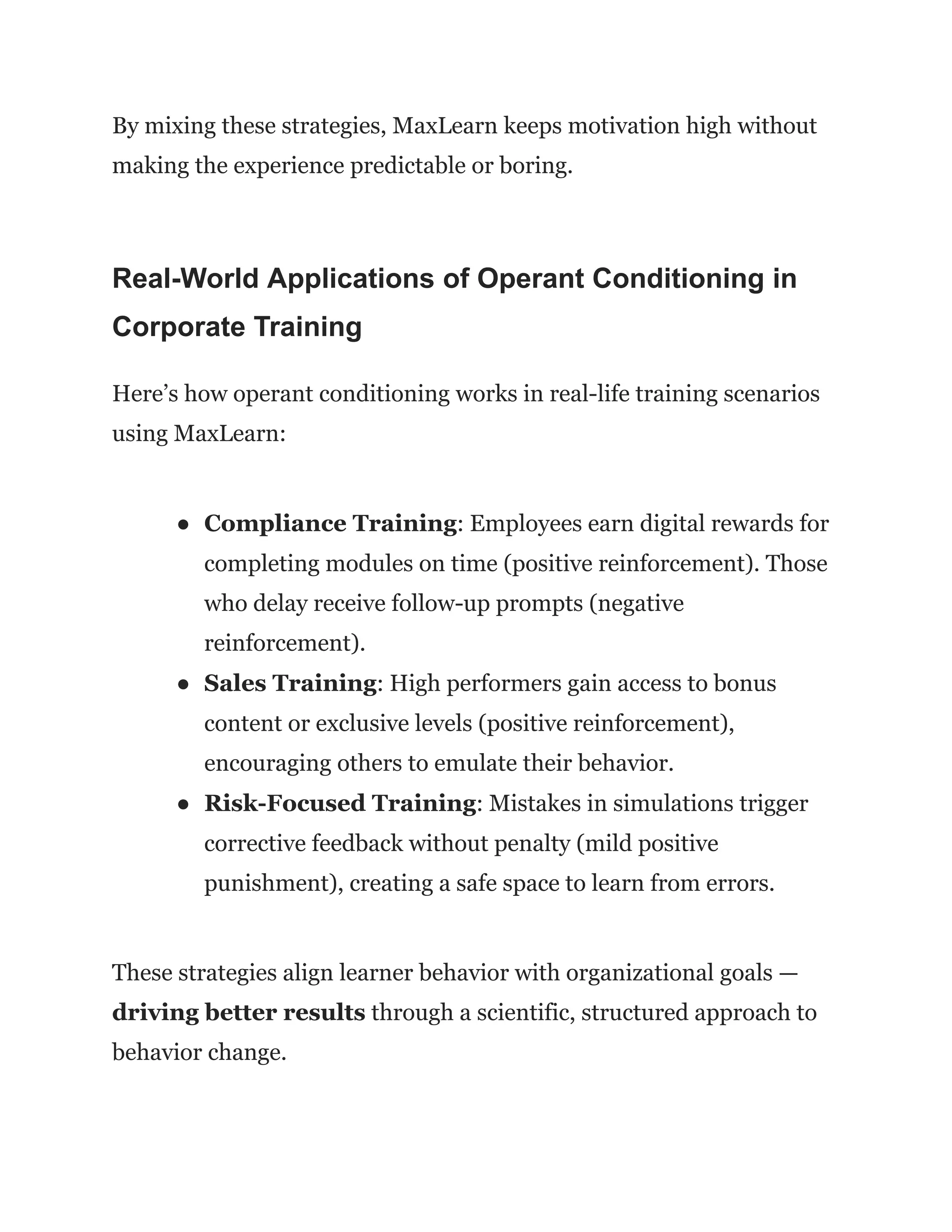 By mixing these strategies, MaxLearn keeps motivation high without
making the experience predictable or boring.
Real-World Applications of Operant Conditioning in
Corporate Training
Here’s how operant conditioning works in real-life training scenarios
using MaxLearn:
●​ Compliance Training: Employees earn digital rewards for
completing modules on time (positive reinforcement). Those
who delay receive follow-up prompts (negative
reinforcement).
●​ Sales Training: High performers gain access to bonus
content or exclusive levels (positive reinforcement),
encouraging others to emulate their behavior.
●​ Risk-Focused Training: Mistakes in simulations trigger
corrective feedback without penalty (mild positive
punishment), creating a safe space to learn from errors.
These strategies align learner behavior with organizational goals —
driving better results through a scientific, structured approach to
behavior change.
 