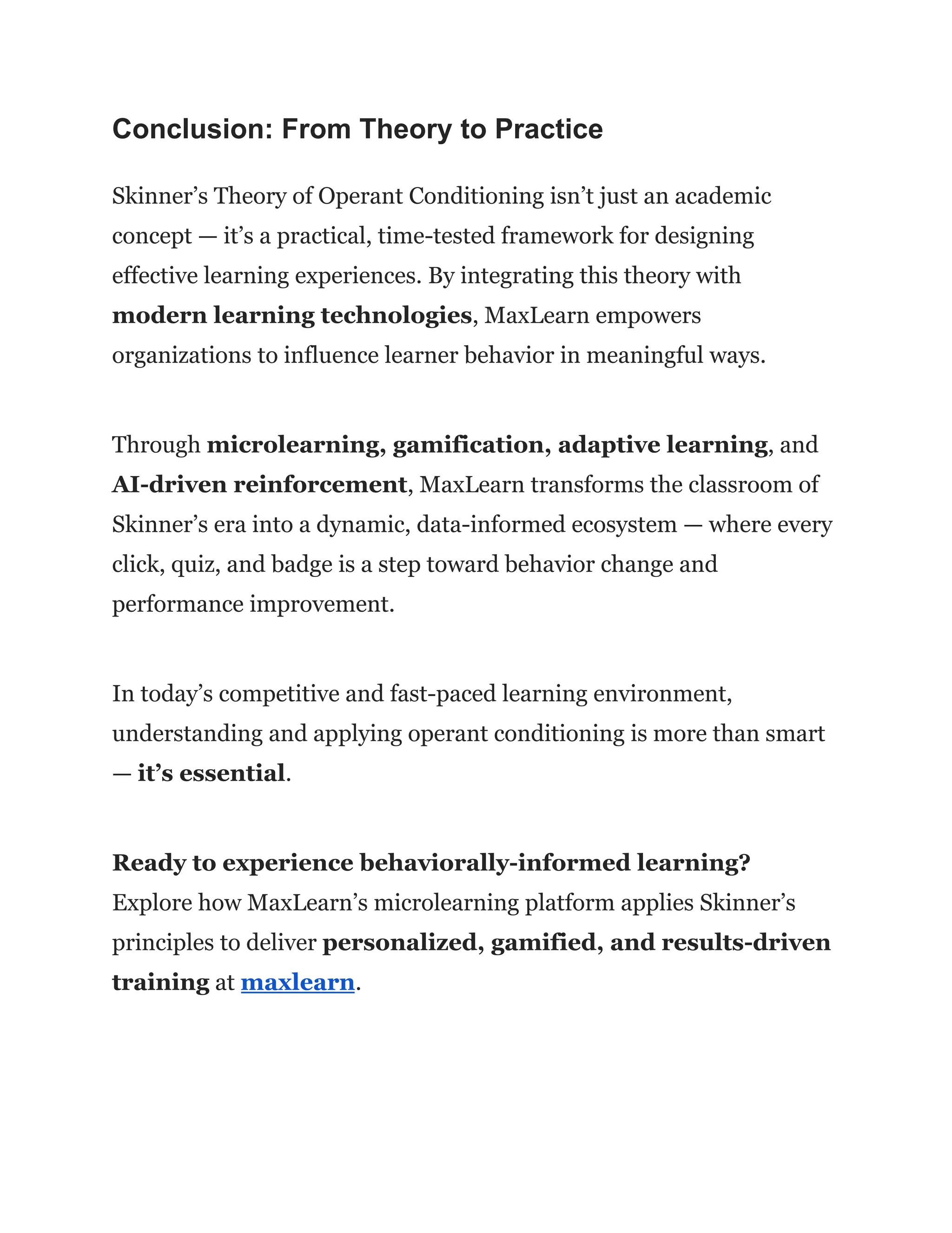 Conclusion: From Theory to Practice
Skinner’s Theory of Operant Conditioning isn’t just an academic
concept — it’s a practical, time-tested framework for designing
effective learning experiences. By integrating this theory with
modern learning technologies, MaxLearn empowers
organizations to influence learner behavior in meaningful ways.
Through microlearning, gamification, adaptive learning, and
AI-driven reinforcement, MaxLearn transforms the classroom of
Skinner’s era into a dynamic, data-informed ecosystem — where every
click, quiz, and badge is a step toward behavior change and
performance improvement.
In today’s competitive and fast-paced learning environment,
understanding and applying operant conditioning is more than smart
— it’s essential.
Ready to experience behaviorally-informed learning?​
Explore how MaxLearn’s microlearning platform applies Skinner’s
principles to deliver personalized, gamified, and results-driven
training at maxlearn.
 