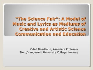 “ The Science Fair”: A Model of Music and Lyrics as Mediums of Creative and Artistic Science Communication and Education Oded Ben-Horin, Associate Professor Stord / Haugesund University College, Norway 