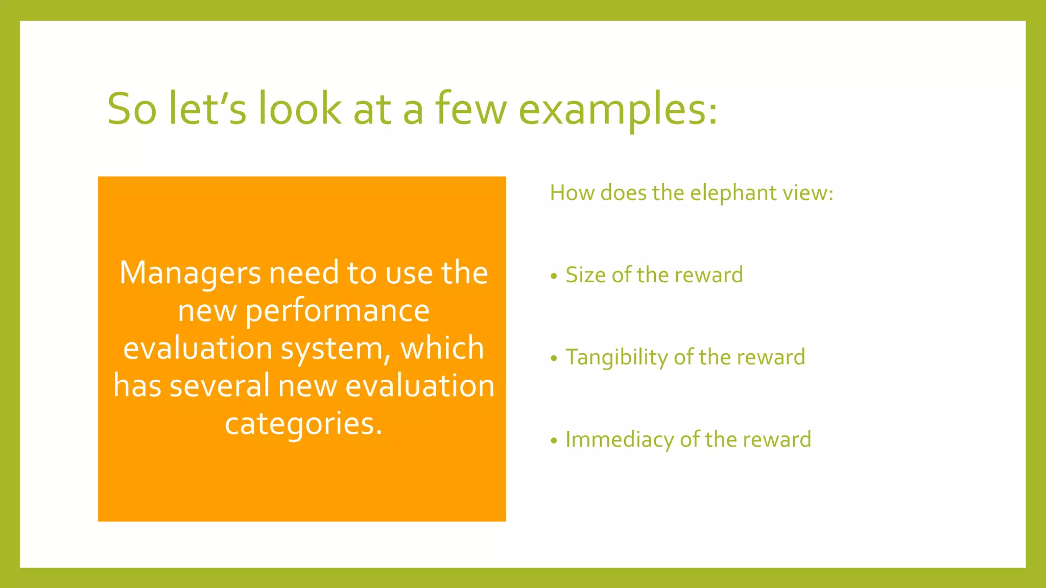 So let’s look at a few examples:
Managers need to use the
new performance
evaluation system, which
has several new evaluation
categories.
How does the elephant view:
• Size of the reward
• Tangibility of the reward
• Immediacy of the reward
 