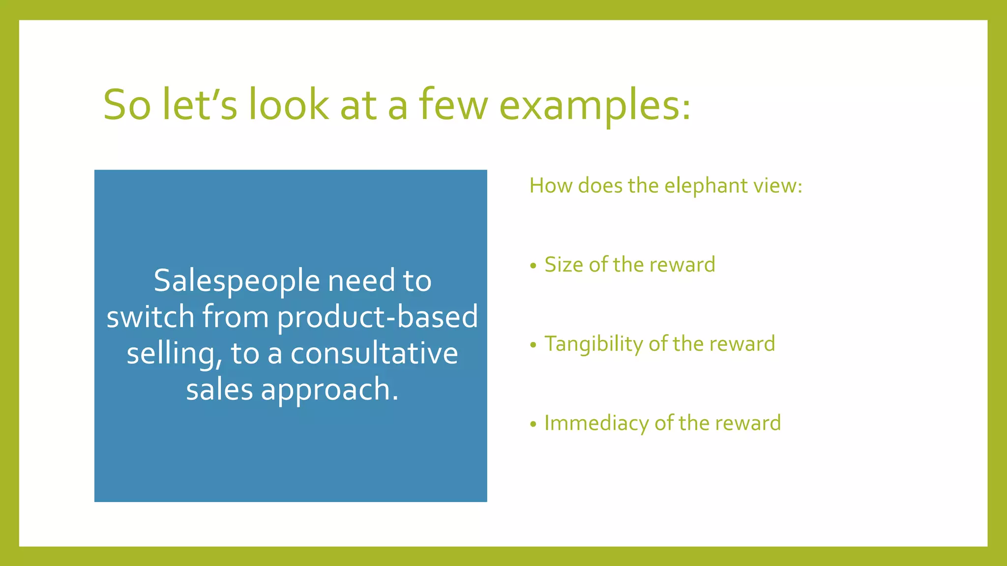 So let’s look at a few examples:
Salespeople need to
switch from product-based
selling, to a consultative
sales approach.
How does the elephant view:
• Size of the reward
• Tangibility of the reward
• Immediacy of the reward
 