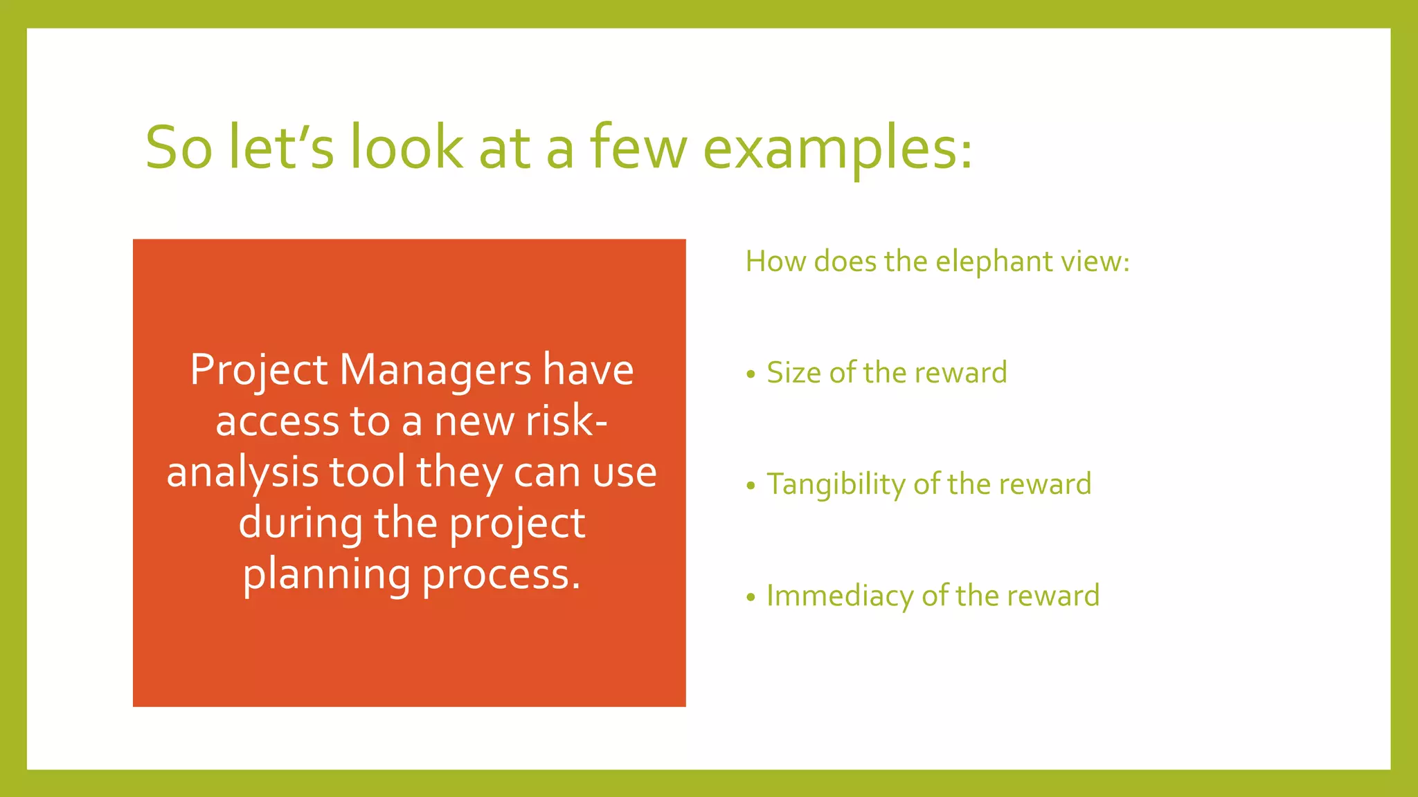 So let’s look at a few examples:
Project Managers have
access to a new risk-
analysis tool they can use
during the project
planning process.
How does the elephant view:
• Size of the reward
• Tangibility of the reward
• Immediacy of the reward
 