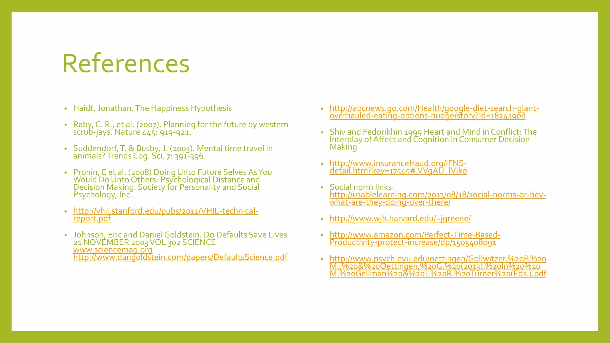 References
• Haidt, Jonathan.The Happiness Hypothesis
• Raby, C. R., et al. (2007). Planning for the future by western
scrub-jays. Nature 445: 919-921.
• Suddendorf,T. & Busby, J. (2003). Mental time travel in
animals?TrendsCog. Sci. 7: 391-396.
• Pronin, E et al. (2008) Doing Unto Future Selves AsYou
Would Do UntoOthers: Psychological Distance and
Decision Making. Society for Personality and Social
Psychology, Inc.
• http://vhil.stanford.edu/pubs/2011/VHIL-technical-
report.pdf
• Johnson, Eric and DanielGoldstein. Do Defaults Save Lives
21 NOVEMBER 2003VOL 302 SCIENCE
www.sciencemag.org
http://www.dangoldstein.com/papers/DefaultsScience.pdf
• http://abcnews.go.com/Health/google-diet-search-giant-
overhauled-eating-options-nudge/story?id=18241908
• Shiv and Fedorikhin 1999 Heart and Mind in Conflict:The
Interplay of Affect andCognition in Consumer Decision
Making
• http://www.insurancefraud.org/IFNS-
detail.htm?key=17545#.VVgAU_lViko
• Social norm links:
http://usablelearning.com/2013/08/18/social-norms-or-hey-
what-are-they-doing-over-there/
• http://www.wjh.harvard.edu/~jgreene/
• http://www.amazon.com/Perfect-Time-Based-
Productivity-protect-increase/dp/1505408091
• http://www.psych.nyu.edu/oettingen/Gollwitzer,%20P.%20
M.,%20&%20Oettingen,%20G.%20(2013).%20In%20%20
M.%20Gellman%20&%20J.%20R.%20Turner%20(Eds.).pdf
 