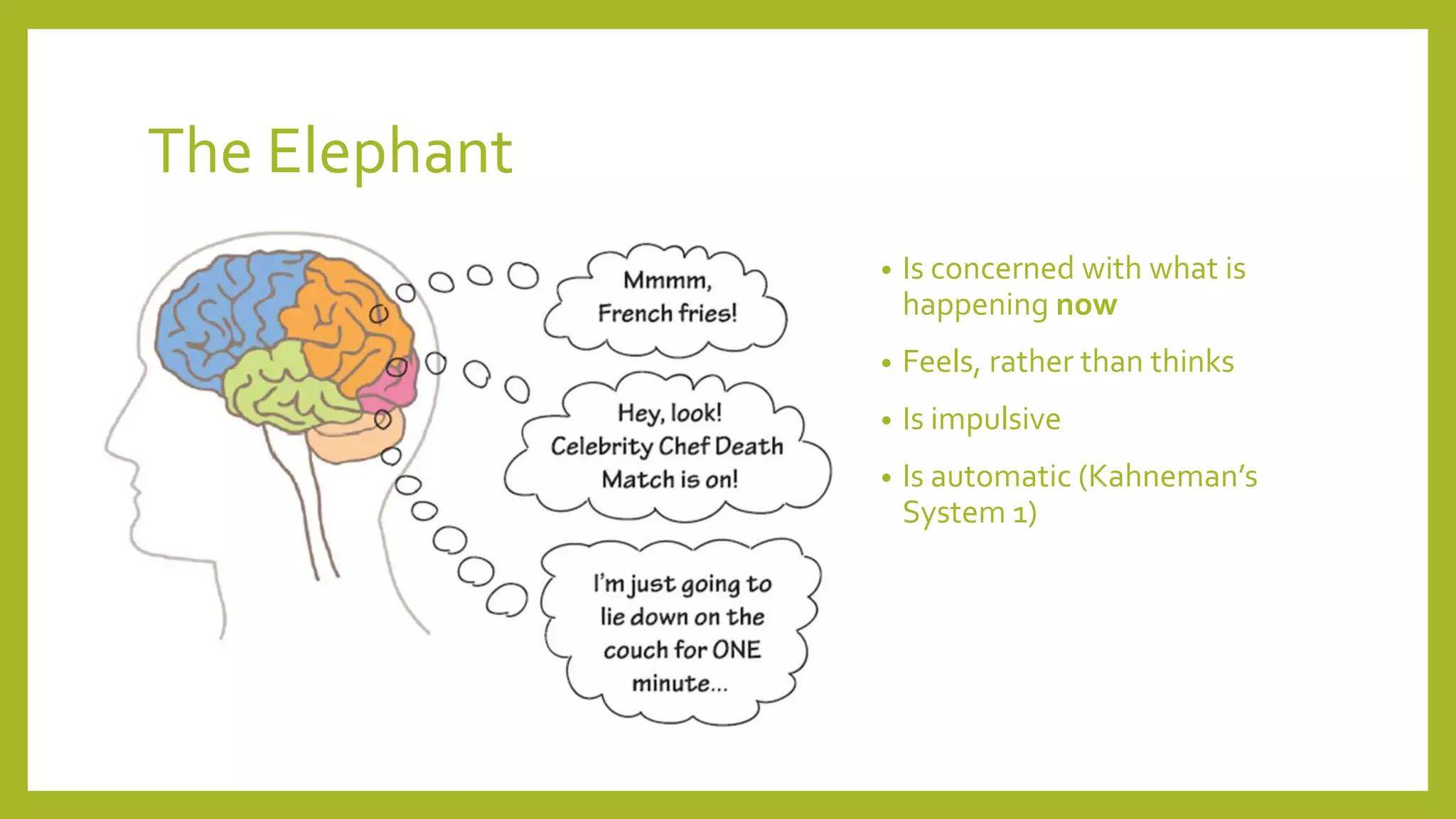The Elephant
• Is concerned with what is
happening now
• Feels, rather than thinks
• Is impulsive
• Is automatic (Kahneman’s
System 1)
 