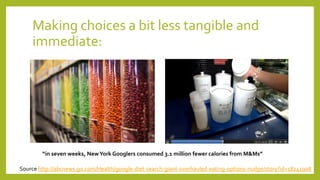 Making choices a bit less tangible and
immediate:
“in seven weeks, NewYork Googlers consumed 3.1 million fewer calories from M&Ms”
Source http://abcnews.go.com/Health/google-diet-search-giant-overhauled-eating-options-nudge/story?id=18241908
 