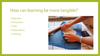 How can learning be more tangible?
• Role plays
• Simulations
• Trials
• Observations
• Tinkering
 