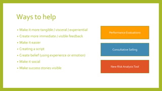 Ways to help
• Make it more tangible / visceral / experiential
• Create more immediate / visible feedback
• Make it easier
• Creating a script
• Create belief (using experience or emotion)
• Make it social
• Make success stories visible
Performance Evaluations
Consultative Selling
New RiskAnalysisTool
 
