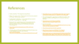 References
• Haidt, Jonathan.The Happiness Hypothesis
• Raby, C. R., et al. (2007). Planning for the future by western
scrub-jays. Nature 445: 919-921.
• Suddendorf,T. & Busby, J. (2003). Mental time travel in
animals?TrendsCog. Sci. 7: 391-396.
• Pronin, E et al. (2008) Doing Unto Future Selves AsYou
Would Do UntoOthers: Psychological Distance and
Decision Making. Society for Personality and Social
Psychology, Inc.
• http://vhil.stanford.edu/pubs/2011/VHIL-technical-
report.pdf
• Johnson, Eric and DanielGoldstein. Do Defaults Save Lives
21 NOVEMBER 2003VOL 302 SCIENCE
www.sciencemag.org
http://www.dangoldstein.com/papers/DefaultsScience.pdf
• http://abcnews.go.com/Health/google-diet-search-giant-
overhauled-eating-options-nudge/story?id=18241908
• Shiv and Fedorikhin 1999 Heart and Mind in Conflict:The
Interplay of Affect andCognition in Consumer Decision
Making
• http://www.insurancefraud.org/IFNS-
detail.htm?key=17545#.VVgAU_lViko
• Social norm links:
http://usablelearning.com/2013/08/18/social-norms-or-hey-
what-are-they-doing-over-there/
• http://www.wjh.harvard.edu/~jgreene/
• http://www.amazon.com/Perfect-Time-Based-
Productivity-protect-increase/dp/1505408091
• http://www.psych.nyu.edu/oettingen/Gollwitzer,%20P.%20
M.,%20&%20Oettingen,%20G.%20(2013).%20In%20%20
M.%20Gellman%20&%20J.%20R.%20Turner%20(Eds.).pdf
 