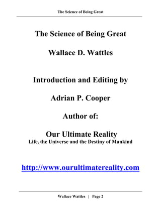 The Science of Being Great
The Science of Being Great
Wallace D. Wattles
Introduction and Editing by
Adrian P. Cooper
Author of:
Our Ultimate Reality
Life, the Universe and the Destiny of Mankind
http://www.ourultimatereality.com
Wallace Wattles | Page 2
 