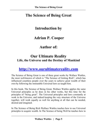 The Science of Being Great
The Science of Being Great
Introduction by
Adrian P. Cooper
Author of:
Our Ultimate Reality
Life, the Universe and the Destiny of Mankind
http://www.ourultimatereality.com
The Science of Being Great is one of three great works by Wallace Wattles,
the most well-known of which is “The Science of Getting Rich”, which has
influenced countless people over the years to achieve great wealth of their
own by following the immutable Universal laws as taught him.
In this book, The Science of Being Great, Wallace Wattles applies the same
Universal principles as he does in his other works, but this time for the
principles of “being great”. The Universal principles and laws constantly at
work in the Universe, and indeed keeping the very structure of the Universe
together, will work equally as well for anything at all that can be needed,
desired and imagined.
In The Science of Being Rich Wallace Wattles teaches how to use Universal
principles to acquire wealth. In The Science of being Well he teaches how to
Wallace Wattles | Page 5
 