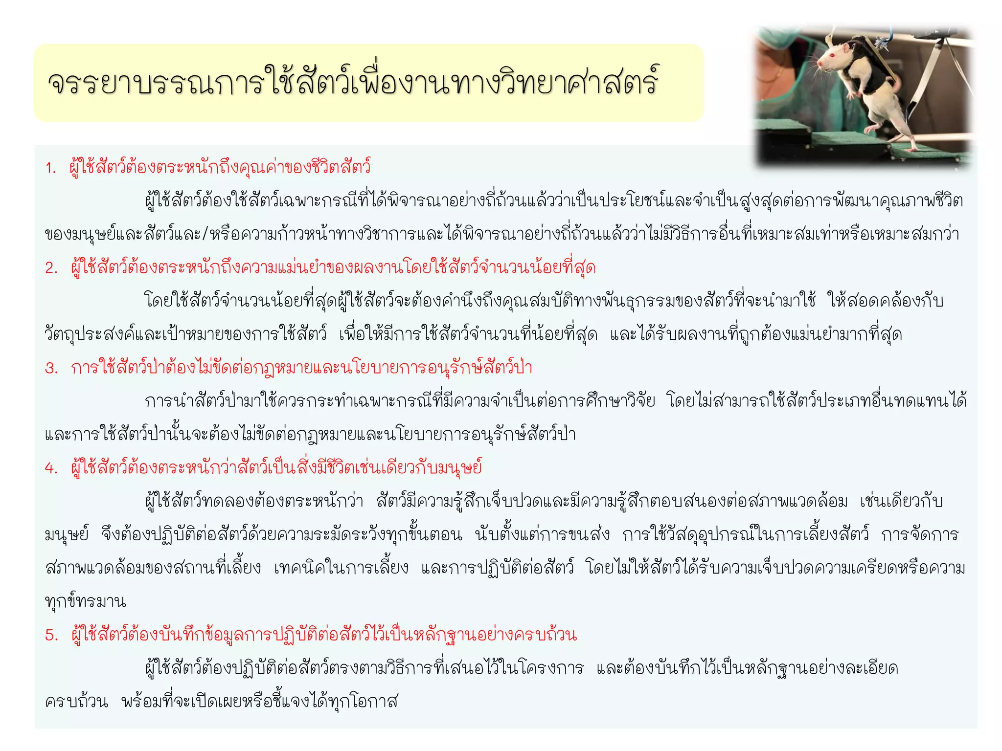 1. ผู้ใช้สัตว์ต้องตระหนักถึงคุณค่าของชีวิตสัตว์
ผู้ใช้สัตว์ต้องใช้สัตว์เฉพาะกรณีที่ได้พิจารณาอย่างถี่ถ้วนแล้วว่าเป็นประโยชน์และจาเป็นสูงสุดต่อการพัฒนาคุณภาพชีวิต
ของมนุษย์และสัตว์และ/หรือความก้าวหน้าทางวิชาการและได้พิจารณาอย่างถี่ถ้วนแล้วว่าไม่มีวิธีการอื่นที่เหมาะสมเท่าหรือเหมาะสมกว่า
2. ผู้ใช้สัตว์ต้องตระหนักถึงความแม่นยาของผลงานโดยใช้สัตว์จานวนน้อยที่สุด
โดยใช้สัตว์จานวนน้อยที่สุดผู้ใช้สัตว์จะต้องคานึงถึงคุณสมบัติทางพันธุกรรมของสัตว์ที่จะนามาใช้ ให้สอดคล้องกับ
วัตถุประสงค์และเป้าหมายของการใช้สัตว์ เพื่อให้มีการใช้สัตว์จานวนที่น้อยที่สุด และได้รับผลงานที่ถูกต้องแม่นยามากที่สุด
3. การใช้สัตว์ป่าต้องไม่ขัดต่อกฎหมายและนโยบายการอนุรักษ์สัตว์ป่า
การนาสัตว์ป่ามาใช้ควรกระทาเฉพาะกรณีที่มีความจาเป็นต่อการศึกษาวิจัย โดยไม่สามารถใช้สัตว์ประเภทอื่นทดแทนได้
และการใช้สัตว์ป่านั้นจะต้องไม่ขัดต่อกฎหมายและนโยบายการอนุรักษ์สัตว์ป่า
4. ผู้ใช้สัตว์ต้องตระหนักว่าสัตว์เป็นสิ่งมีชีวิตเช่นเดียวกับมนุษย์
ผู้ใช้สัตว์ทดลองต้องตระหนักว่า สัตว์มีความรู้สึกเจ็บปวดและมีความรู้สึกตอบสนองต่อสภาพแวดล้อม เช่นเดียวกับ
มนุษย์ จึงต้องปฏิบัติต่อสัตว์ด้วยความระมัดระวังทุกขั้นตอน นับตั้งแต่การขนส่ง การใช้วัสดุอุปกรณ์ในการเลี้ยงสัตว์ การจัดการ
สภาพแวดล้อมของสถานที่เลี้ยง เทคนิคในการเลี้ยง และการปฏิบัติต่อสัตว์ โดยไม่ให้สัตว์ได้รับความเจ็บปวดความเครียดหรือความ
ทุกข์ทรมาน
5. ผู้ใช้สัตว์ต้องบันทึกข้อมูลการปฏิบัติต่อสัตว์ไว้เป็นหลักฐานอย่างครบถ้วน
ผู้ใช้สัตว์ต้องปฏิบัติต่อสัตว์ตรงตามวิธีการที่เสนอไว้ในโครงการ และต้องบันทึกไว้เป็นหลักฐานอย่างละเอียด
ครบถ้วน พร้อมที่จะเปิดเผยหรือชี้แจงได้ทุกโอกาส
 