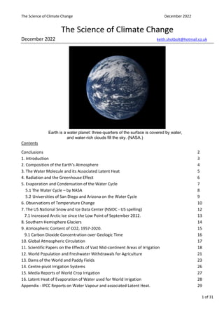 The Science of Climate Change December 2022
1 of 31
The Science of Climate Change
December 2022 keith.shotbolt@hotmail.co.uk
Earth is a water planet: three-quarters of the surface is covered by water,
and water-rich clouds fill the sky. (NASA.)
Contents
Conclusions 2
1. Introduction 3
2. Composition of the Earth’s Atmosphere 4
3. The Water Molecule and its Associated Latent Heat 5
4. Radiation and the Greenhouse Effect 6
5. Evaporation and Condensation of the Water Cycle 7
5.1 The Water Cycle – by NASA 8
5.2 Universities of San Diego and Arizona on the Water Cycle 9
6. Observations of Temperature Change 10
7. The US National Snow and Ice Data Center (NSIDC - US spelling) 12
7.1 Increased Arctic Ice since the Low Point of September 2012. 13
8. Southern Hemisphere Glaciers 14
9. Atmospheric Content of CO2, 1957-2020. 15
9.1 Carbon Dioxide Concentration over Geologic Time 16
10. Global Atmospheric Circulation 17
11. Scientific Papers on the Effects of Vast Mid-continent Areas of Irrigation 18
12. World Population and Freshwater Withdrawals for Agriculture 21
13. Dams of the World and Paddy Fields 23
14. Centre-pivot Irrigation Systems 26
15. Media Reports of World Crop Irrigation 27
16. Latent Heat of Evaporation of Water used for World Irrigation 28
Appendix - IPCC Reports on Water Vapour and associated Latent Heat. 29
 