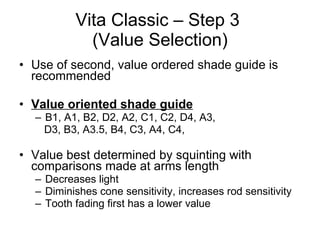 Vita Classic – Step 3  (Value Selection) Use of second, value ordered shade guide is recommended Value oriented shade guide B1, A1, B2, D2, A2, C1, C2, D4, A3,  D3, B3, A3.5, B4, C3, A4, C4,  Value best determined by squinting with comparisons made at arms length  Decreases light Diminishes cone sensitivity, increases rod sensitivity Tooth fading first has a lower value 