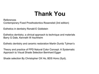 Thank You   References  Contemporary Fixed Prosthodontics Rosenstiel (3rd edition)  Esthetics in dentistry Ronald E Goldstein  Esthetics dentistry; a clinical approach to technique and materials Barry G Dale, Kenneth W Aschheim Esthetic dentistry and ceramic restoration Martin Dunitz Tylman’s  Theory and practice of FPD Natural Color Concept: A Systematic Approach to Visual Shade Selection Bernhard Egger Shade selection By Christopher CK Ho, BDS Hons (Syd), 