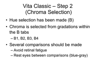 Vita Classic – Step 2  (Chroma Selection) Hue selection has been made (B) Chroma is selected from gradations within the B tabs B1, B2, B3, B4 Several comparisons should be made Avoid retinal fatigue Rest eyes between comparisons (blue-gray) 