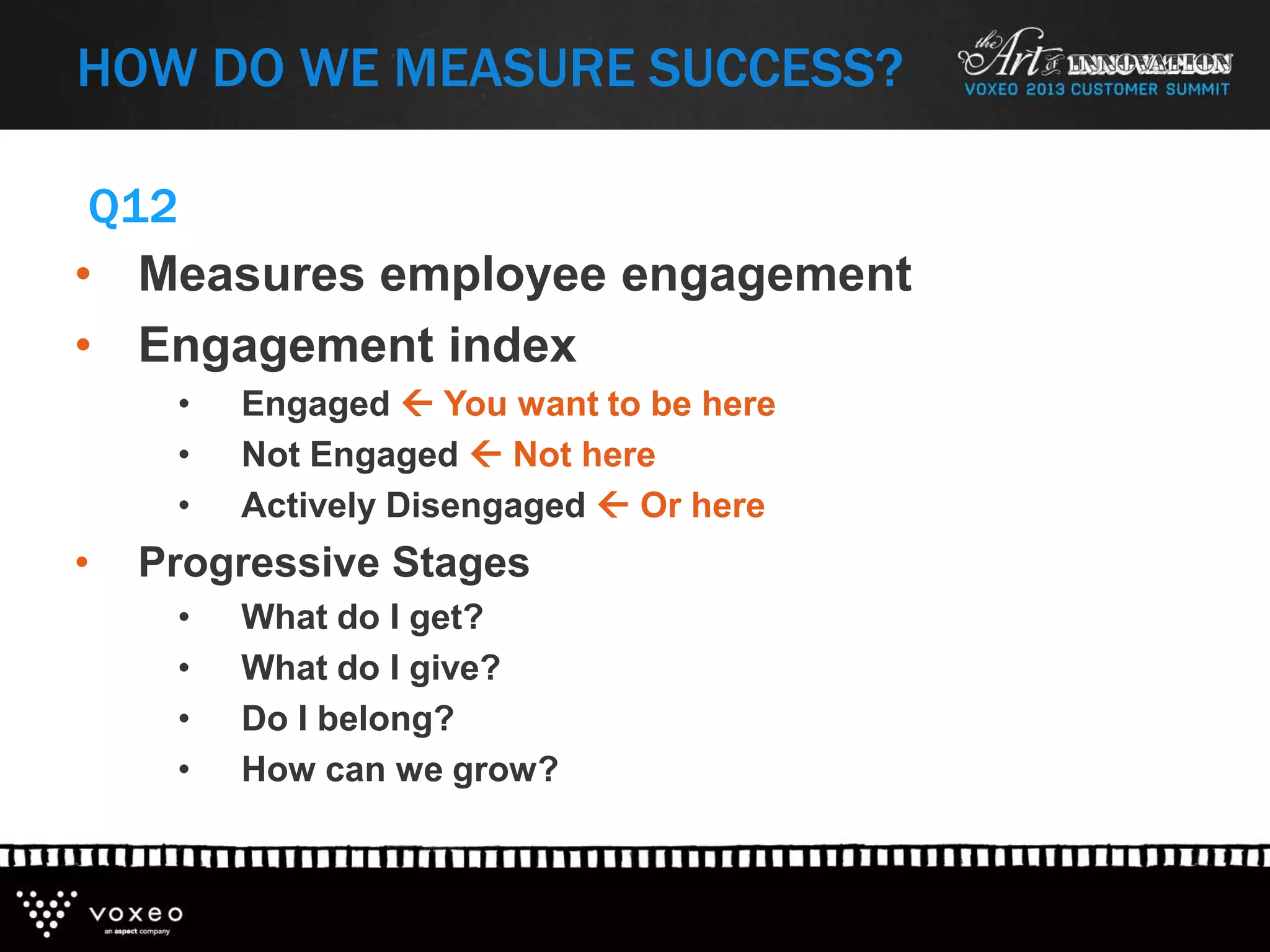 HOW DO WE MEASURE SUCCESS?
• Measures employee engagement
• Engagement index
• Engaged  You want to be here
• Not Engaged  Not here
• Actively Disengaged  Or here
• Progressive Stages
• What do I get?
• What do I give?
• Do I belong?
• How can we grow?
Q12
 