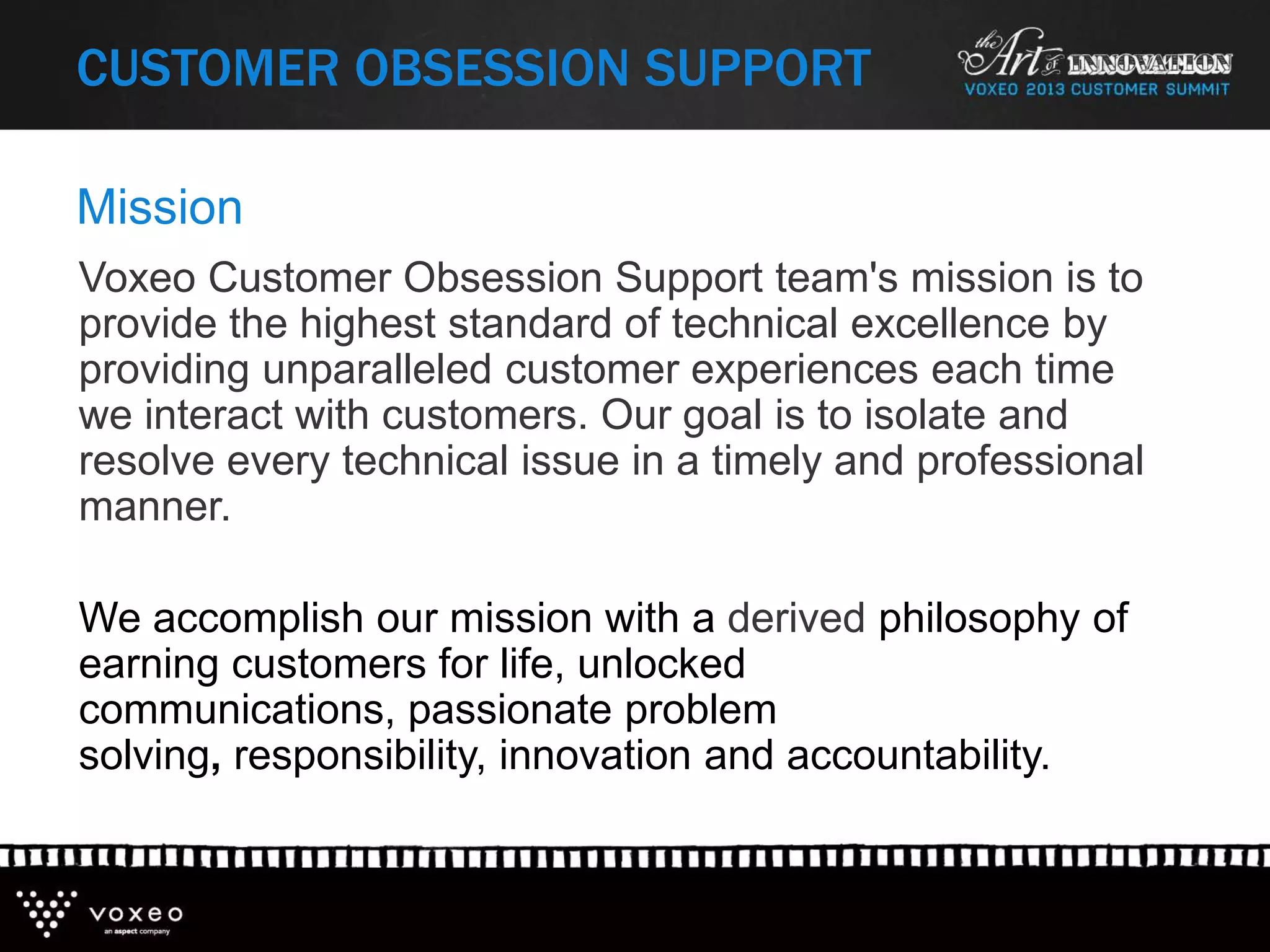 Mission
Voxeo Customer Obsession Support team's mission is to
provide the highest standard of technical excellence by
providing unparalleled customer experiences each time
we interact with customers. Our goal is to isolate and
resolve every technical issue in a timely and professional
manner.
We accomplish our mission with a derived philosophy of
earning customers for life, unlocked
communications, passionate problem
solving, responsibility, innovation and accountability.
CUSTOMER OBSESSION SUPPORT
 