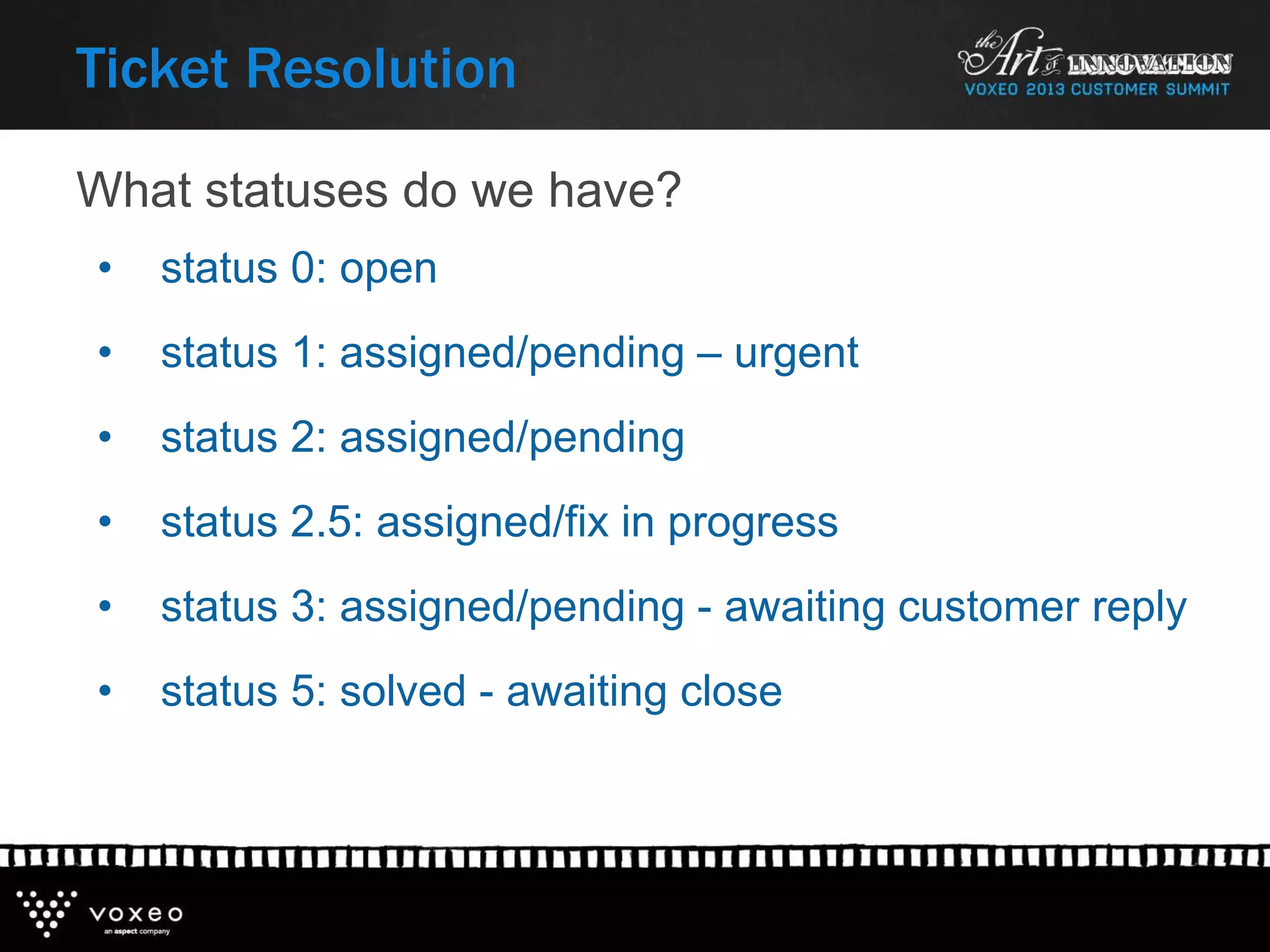 What statuses do we have?
Ticket Resolution
• status 0: open
• status 1: assigned/pending – urgent
• status 2: assigned/pending
• status 2.5: assigned/fix in progress
• status 3: assigned/pending - awaiting customer reply
• status 5: solved - awaiting close
 