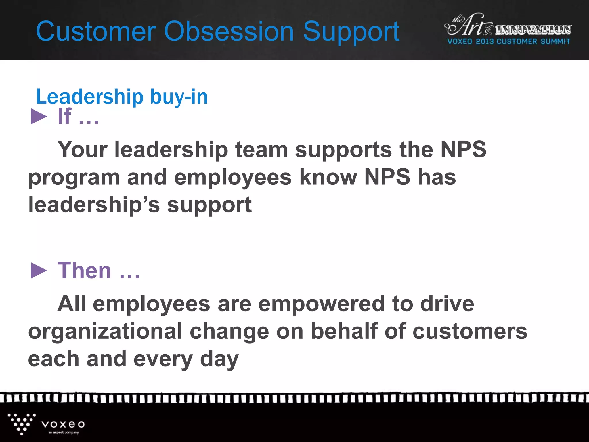 Leadership buy-in
Customer Obsession Support
► If …
Your leadership team supports the NPS
program and employees know NPS has
leadership’s support
► Then …
All employees are empowered to drive
organizational change on behalf of customers
each and every day
 