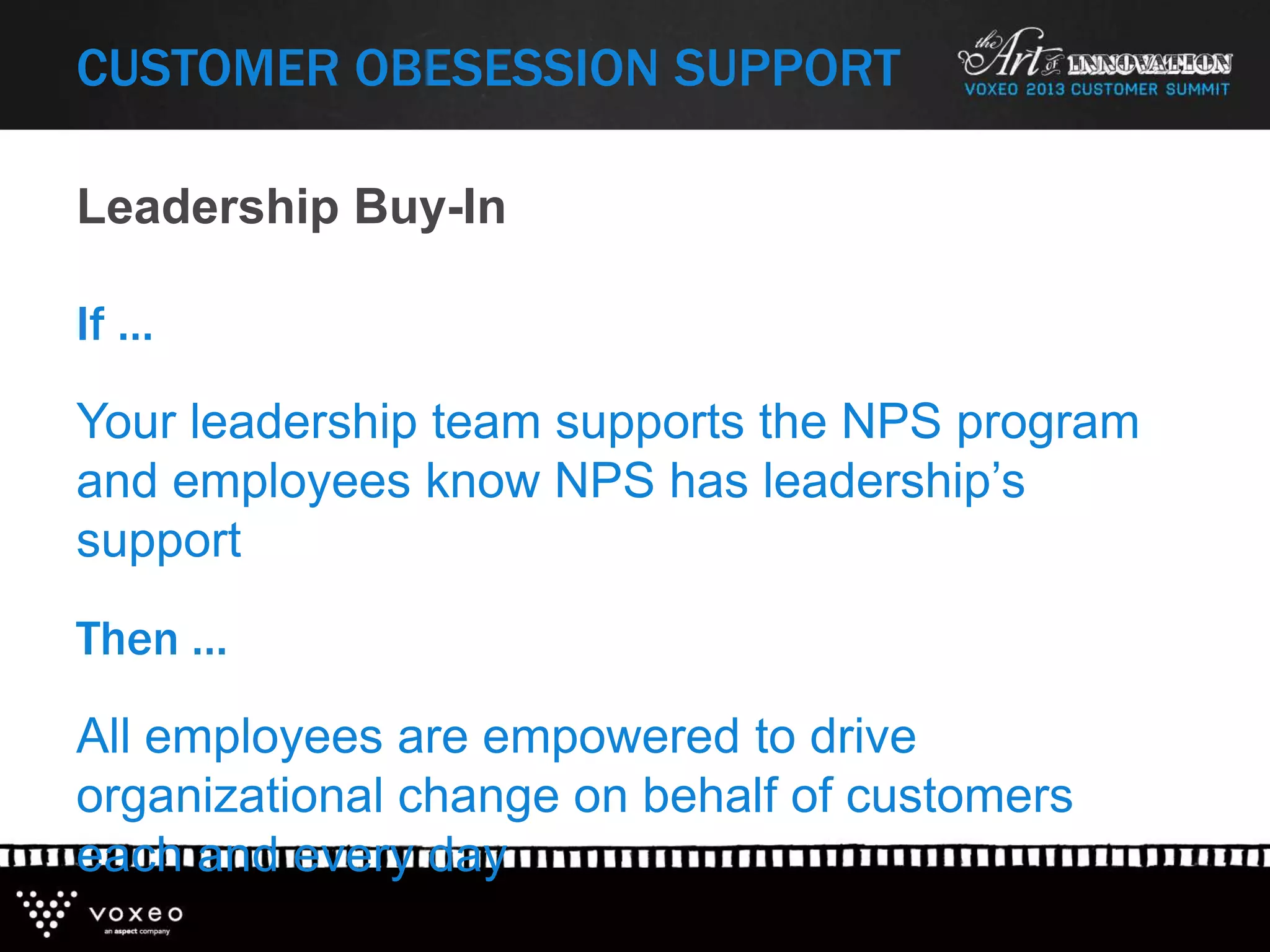If …
Your leadership team supports the NPS program
and employees know NPS has leadership’s
support
Then …
All employees are empowered to drive
organizational change on behalf of customers
each and every day
Leadership Buy-In
CUSTOMER OBESESSION SUPPORT
 