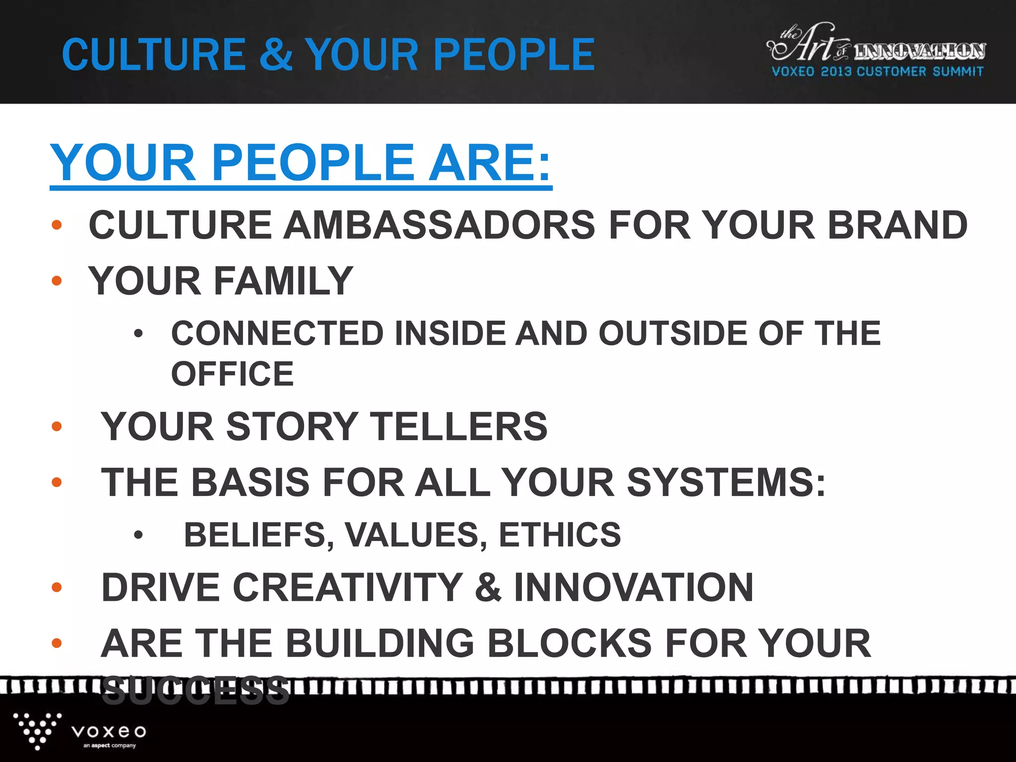 CULTURE & YOUR PEOPLE
YOUR PEOPLE ARE:
• CULTURE AMBASSADORS FOR YOUR BRAND
• YOUR FAMILY
• CONNECTED INSIDE AND OUTSIDE OF THE
OFFICE
• YOUR STORY TELLERS
• THE BASIS FOR ALL YOUR SYSTEMS:
• BELIEFS, VALUES, ETHICS
• DRIVE CREATIVITY & INNOVATION
• ARE THE BUILDING BLOCKS FOR YOUR
SUCCESS
 
