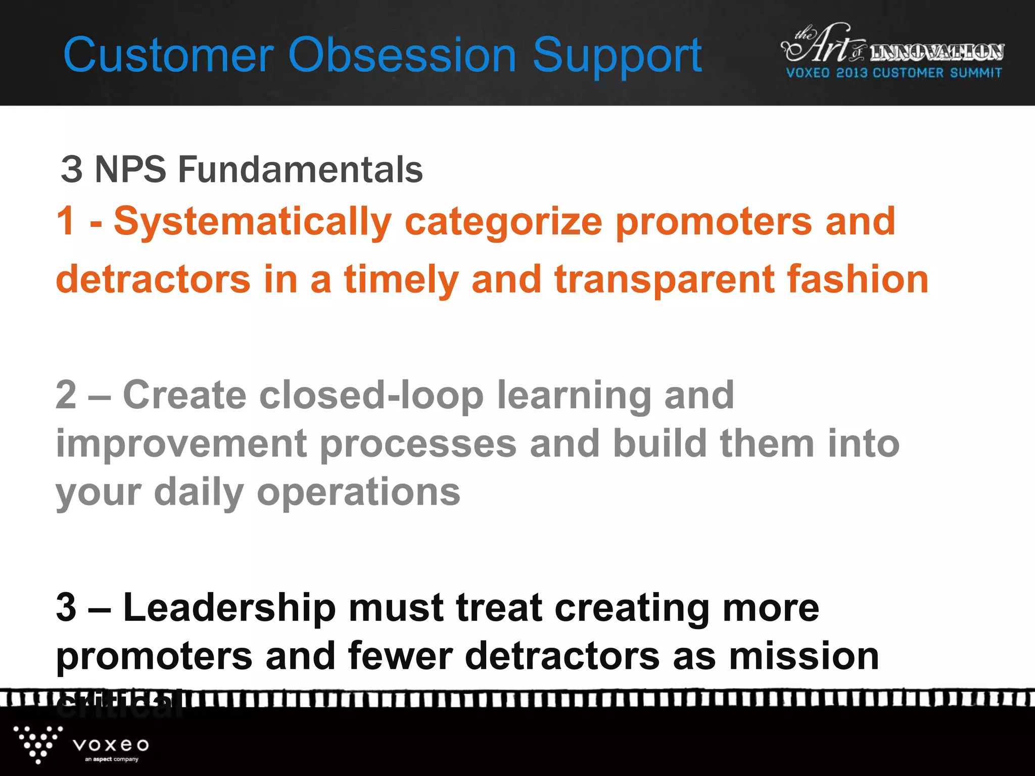 3 NPS Fundamentals
Customer Obsession Support
1 - Systematically categorize promoters and
detractors in a timely and transparent fashion
2 – Create closed-loop learning and
improvement processes and build them into
your daily operations
3 – Leadership must treat creating more
promoters and fewer detractors as mission
critical
 