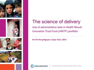 The science of delivery 
Use of administrative data in Health Result 
Innovation Trust Fund (HRITF) portfolio 
Ha Thi Hong Nguyen | Cape Town, 2014 
 