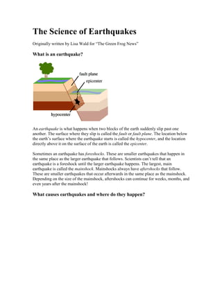 The Science of Earthquakes<br />Originally written by Lisa Wald for “The Green Frog News” <br />What is an earthquake?<br />An earthquake is what happens when two blocks of the earth suddenly slip past one another. The surface where they slip is called the fault or fault plane. The location below the earth’s surface where the earthquake starts is called the hypocenter, and the location directly above it on the surface of the earth is called the epicenter. <br />Sometimes an earthquake has foreshocks. These are smaller earthquakes that happen in the same place as the larger earthquake that follows. Scientists can’t tell that an earthquake is a foreshock until the larger earthquake happens. The largest, main earthquake is called the mainshock. Mainshocks always have aftershocks that follow. These are smaller earthquakes that occur afterwards in the same place as the mainshock. Depending on the size of the mainshock, aftershocks can continue for weeks, months, and even years after the mainshock! <br />What causes earthquakes and where do they happen?<br />The earth has four major layers: the inner core, outer core, mantle and crust. (figure 2) The crust and the top of the mantle make up a thin skin on the surface of our planet. But this skin is not all in one piece – it is made up of many pieces like a puzzle covering the surface of the earth. (figure 3) Not only that, but these puzzle pieces keep slowly moving around, sliding past one another and bumping into each other. We call these puzzle pieces tectonic plates, and the edges of the plates are called the plate boundaries. The plate boundaries are made up of many faults, and most of the earthquakes around the world occur on these faults. Since the edges of the plates are rough, they get stuck while the rest of the plate keeps moving. Finally, when the plate has moved far enough, the edges unstick on one of the faults and there is an earthquake. <br />Why does the earth shake when there is an earthquake?<br />While the edges of faults are stuck together, and the rest of the block is moving, the energy that would normally cause the blocks to slide past one another is being stored up. When the force of the moving blocks finally overcomes the friction of the jagged edges of the fault and it unsticks, all that stored up energy is released. The energy radiates outward from the fault in all directions in the form of seismic waves like ripples on a pond. The seismic waves shake the earth as they move through it, and when the waves reach the earth’s surface, they shake the ground and anything on it, like our houses and us! (see P&S Wave inset) <br />How are earthquakes recorded?<br />Earthquakes are recorded by instruments called seismographs. The recording they make is called a seismogram. (figure 4) The seismograph has a base that sets firmly in the ground, and a heavy weight that hangs free. When an earthquake causes the ground to shake, the base of the seismograph shakes too, but the hanging weight does not. Instead the spring or string that it is hanging from absorbs all the movement. The difference in position between the shaking part of the seismograph and the motionless part is what is recorded. <br />How do scientists measure the size of earthquakes?<br />The size of an earthquake depends on the size of the fault and the amount of slip on the fault, but that’s not something scientists can simply measure with a measuring tape since faults are many kilometers deep beneath the earth’s surface. So how do they measure an earthquake? They use the seismogram recordings made on the seismographs at the surface of the earth to determine how large the earthquake was (figure 5). A short wiggly line that doesn’t wiggle very much means a small earthquake, and a long wiggly line that wiggles a lot means a large earthquake. The length of the wiggle depends on the size of the fault, and the size of the wiggle depends on the amount of slip. <br />The size of the earthquake is called its magnitude. There is one magnitude for each earthquake. Scientists also talk about the intensity of shaking from an earthquake, and this varies depending on where you are during the earthquake. <br />How can scientists tell where the earthquake happened?<br />Seismograms come in handy for locating earthquakes too, and being able to see the P wave and the S wave is important. You learned how P & S waves each shake the ground in different ways as they travel through it. P waves are also faster than S waves, and this fact is what allows us to tell where an earthquake was. To understand how this works, let’s compare P and S waves to lightning and thunder. Light travels faster than sound, so during a thunderstorm you will first see the lightning and then you will hear the thunder. If you are close to the lightning, the thunder will boom right after the lightning, but if you are far away from the lightning, you can count several seconds before you hear the thunder. The further you are from the storm, the longer it will take between the lightning and the thunder. <br />P waves are like the lightning, and S waves are like the thunder. The P waves travel faster and shake the ground where you are first. Then the S waves follow and shake the ground also. If you are close to the earthquake, the P and S wave will come one right after the other, but if you are far away, there will be more time between the two. By looking at the amount of time between the P and S wave on a seismogram recorded on a seismograph, scientists can tell how far away the earthquake was from that location. However, they can’t tell in what direction from the seismograph the earthquake was, only how far away it was. If they draw a circle on a map around the station where the radius of the circle is the determined distance to the earthquake, they know the earthquake lies somewhere on the circle. But where? <br />Scientists then use a method called triangulation to determine exactly where the earthquake was (figure 6). It is called triangulation because a triangle has three sides, and it takes three seismographs to locate an earthquake. If you draw a circle on a map around three different seismographs where the radius of each is the distance from that station to the earthquake, the intersection of those three circles is the epicenter! <br />Can scientists predict earthquakes?<br />No, and it is unlikely they will ever be able to predict them. Scientists have tried many different ways of predicting earthquakes, but none have been successful. On any particular fault, scientists know there will be another earthquake sometime in the future, but they have no way of telling when it will happen. <br />Is there such a thing as earthquake weather? Can some animals or people tell when an earthquake is about to hit? <br />These are two questions that do not yet have definite answers. If weather does affect earthquake occurrence, or if some animals or people can tell when an earthquake is coming, we do not yet understand how it works. <br />