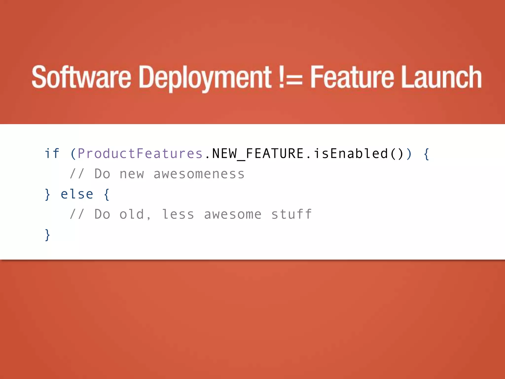 if (ProductFeatures.NEW_FEATURE.isEnabled()) {
// Do new awesomeness
} else {
// Do old, less awesome stuff
}