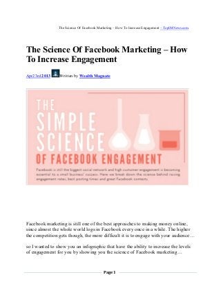 Page 1
The Science Of Facebook Marketing – How To Increase Engagement – TopIMNews.com
The Science Of Facebook Marketing – How
To Increase Engagement
Apr23rd 2013 Written by Wealth Magnate
Facebook marketing is still one of the best approaches to making money online,
since almost the whole world logs in Facebook every once in a while. The higher
the competition gets though, the more difficult it is to engage with your audience…
so I wanted to show you an infographic that have the ability to increase the levels
of engagement for you by showing you the science of Facebook marketing…
 