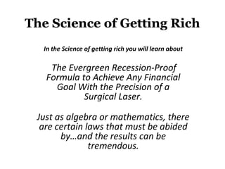 The Science of Getting Rich

  In the Science of getting rich you will learn about

 The Evergreen Recession-Proof Formula to Achieve
     Any Financial Goal With the Precision of a
                   Surgical Laser.

Just as algebra or mathematics, there are certain laws
    that must be abided by…and the results can be
                     tremendous.
 