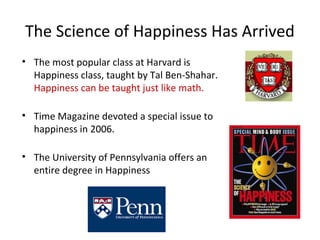 The Science of Happiness Has Arrived 
• The most popular class at Harvard is 
Happiness class, taught by Tal Ben-Shahar. 
Happiness can be taught just like math. 
• Time Magazine devoted a special issue to 
happiness in 2006. 
• The University of Pennsylvania offers an 
entire degree in Happiness 
 