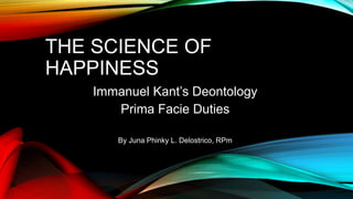 THE SCIENCE OF
HAPPINESS
Immanuel Kant’s Deontology
Prima Facie Duties
By Juna Phinky L. Delostrico, RPm
 