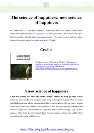 The science of happiness: new science
             of happiness
We would love to hear your feedback: suggestions about new topics? Ideas about
improvements? Like to share your experience and make it an eBook, White Paper, check-list?
Please let us know through http://www.amareway.org/ There, you can also read more about
happiness, meaning, well-being, and related topics. Thanks!




                                        Credits


                                 This is preview of the content offered by "A course in
                                 happiness: an authentic happiness formula for well-being,
                                 meaning and flourishing" available on
                                 http://www.amareway.org/a-course-in-happiness-book/




                   A new science of happiness
It has been proved that there are several "fringe" benefits to living joyfully: happier
people are more sociable and energetic, more caring and cooperative, better liked by others,
more likely to get married and stay married, to have wider social networks and receive support
from friends, show more flexibility and creativity in their thinking, are more productive and
work, are recognized as better leaders and negotiators, and so earn accordingly. They are more
tenacious when times are not pleasant, have stronger immune systems, are healthier both
physically and mentally, and live longer.




             AmAre Way: living joyfully - www.AmAreWay.org
 