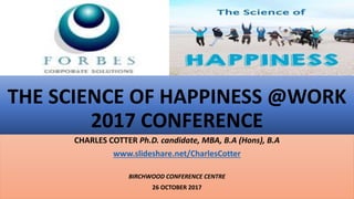 THE SCIENCE OF HAPPINESS @WORK
2017 CONFERENCE
CHARLES COTTER Ph.D. candidate, MBA, B.A (Hons), B.A
www.slideshare.net/CharlesCotter
BIRCHWOOD CONFERENCE CENTRE
26 OCTOBER 2017
 