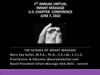 1ST ANNUAL VIRTUAL
INFANT MASSAGE
U.S. CHAPTER CONFERENCE
JUNE 7, 2022
THE SCIENCE OF INFANT MASSAGE
Mary Kay Keller, M.P.A., Ph.D., C.E.I.M., C.F.L.E.
Practitioner & Educator @marykaykeller.com
Board President Infant Massage USA 2022 - current
 