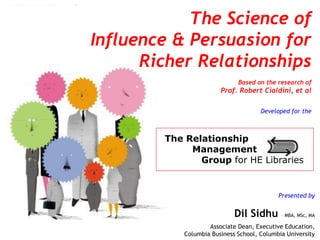 1 1
Presented by
Dil Sidhu – MBA, MSc, MA
Associate Dean, Executive Education,
Columbia Business School, Columbia University
The Science of
Influence & Persuasion for
Richer Relationships
Based on the research of
Prof. Robert Cialdini, et al
Developed for the
The Relationship
Management
Group for HE Libraries
 