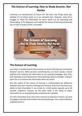 The Science of Learning: How to Study Smarter, Not
Harder
Learning is an essential part of human life. We learn new things every day,
whether it's at school, work, or in our personal lives. However, many of us
struggle to retain the information we learn, which can be frustrating and
discouraging. In this blog post, we'll explore the science of learning and provide
tips on how to study smarter, not harder.
The Science of Learning
Learning is a complex process that involves our brains forming new connections
between neurons. When we learn something new, our brain creates a neural
pathway that connects the information to our existing knowledge. Over time,
with repetition and reinforcement, these pathways become stronger, making it
easier for us to retrieve the information when we need it.
One key aspect of the science of learning is understanding the difference
between short-term memory and long-term memory. Short-term memory is our
ability to hold information in our minds for a brief period, typically up to 30
seconds. Long-term memory, on the other hand, is the ability to retain
information for an extended period, sometimes for a lifetime.
To move information from short-term memory to long-term memory, we need
to engage in activities that reinforce the neural pathways. This is where effective
studying comes in.
 
