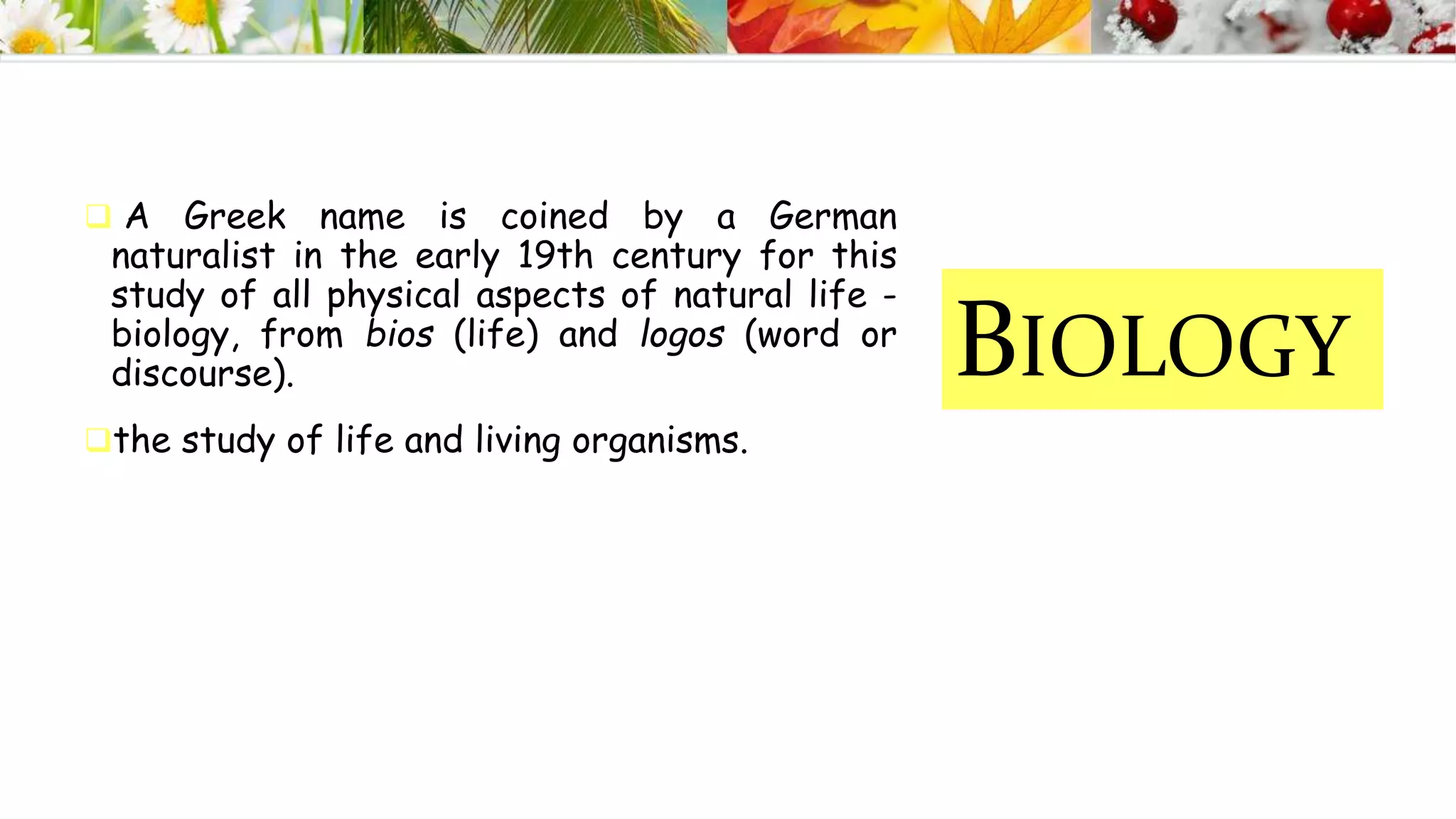 BIOLOGY
 A Greek name is coined by a German
naturalist in the early 19th century for this
study of all physical aspects of natural life -
biology, from bios (life) and logos (word or
discourse).
the study of life and living organisms.
 