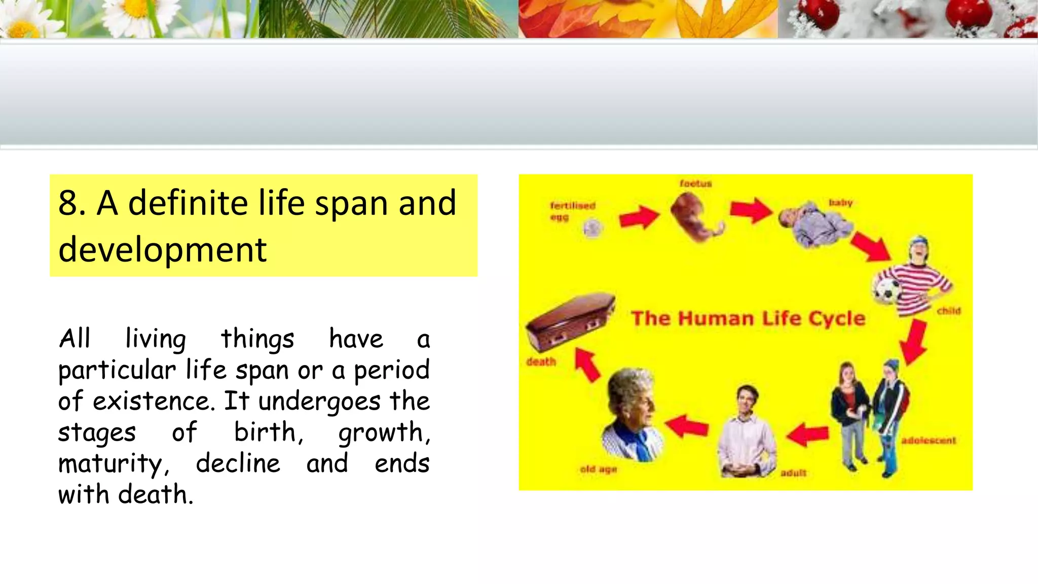 8. A definite life span and
development
All living things have a
particular life span or a period
of existence. It undergoes the
stages of birth, growth,
maturity, decline and ends
with death.
 