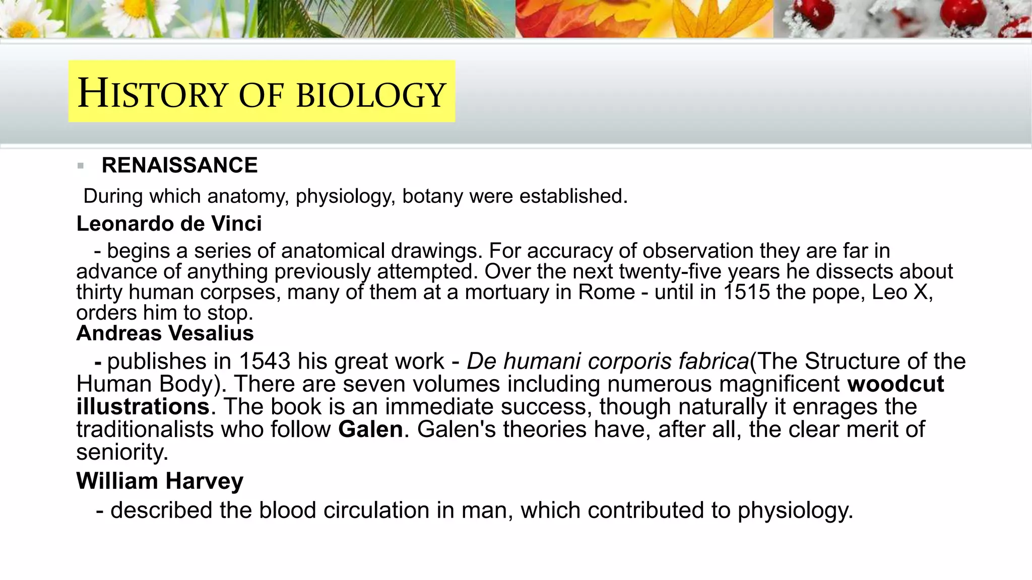  RENAISSANCE
During which anatomy, physiology, botany were established.
Leonardo de Vinci
- begins a series of anatomical drawings. For accuracy of observation they are far in
advance of anything previously attempted. Over the next twenty-five years he dissects about
thirty human corpses, many of them at a mortuary in Rome - until in 1515 the pope, Leo X,
orders him to stop.
Andreas Vesalius
- publishes in 1543 his great work - De humani corporis fabrica(The Structure of the
Human Body). There are seven volumes including numerous magnificent woodcut
illustrations. The book is an immediate success, though naturally it enrages the
traditionalists who follow Galen. Galen's theories have, after all, the clear merit of
seniority.
William Harvey
- described the blood circulation in man, which contributed to physiology.
HISTORY OF BIOLOGY
 