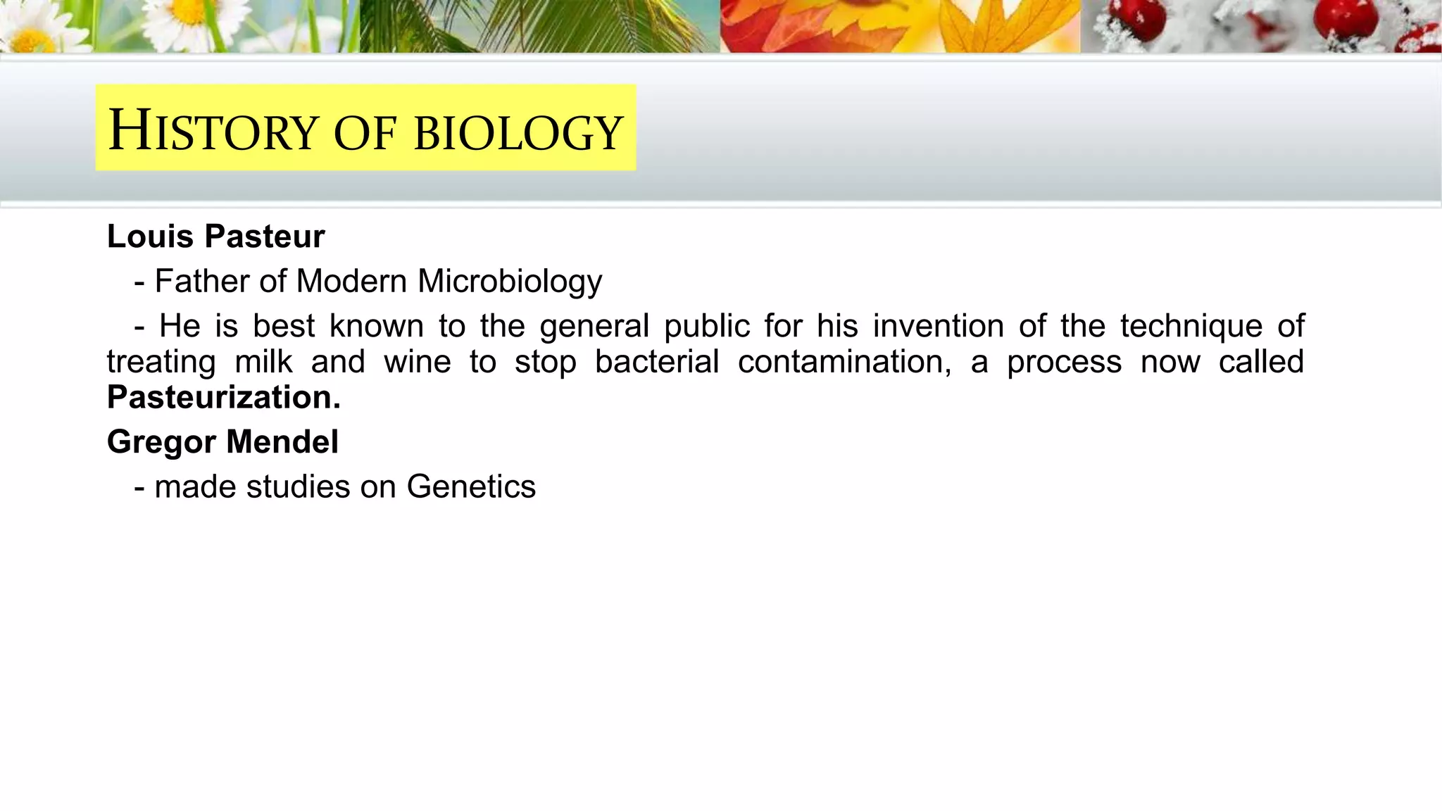 Louis Pasteur
- Father of Modern Microbiology
- He is best known to the general public for his invention of the technique of
treating milk and wine to stop bacterial contamination, a process now called
Pasteurization.
Gregor Mendel
- made studies on Genetics
HISTORY OF BIOLOGY
 