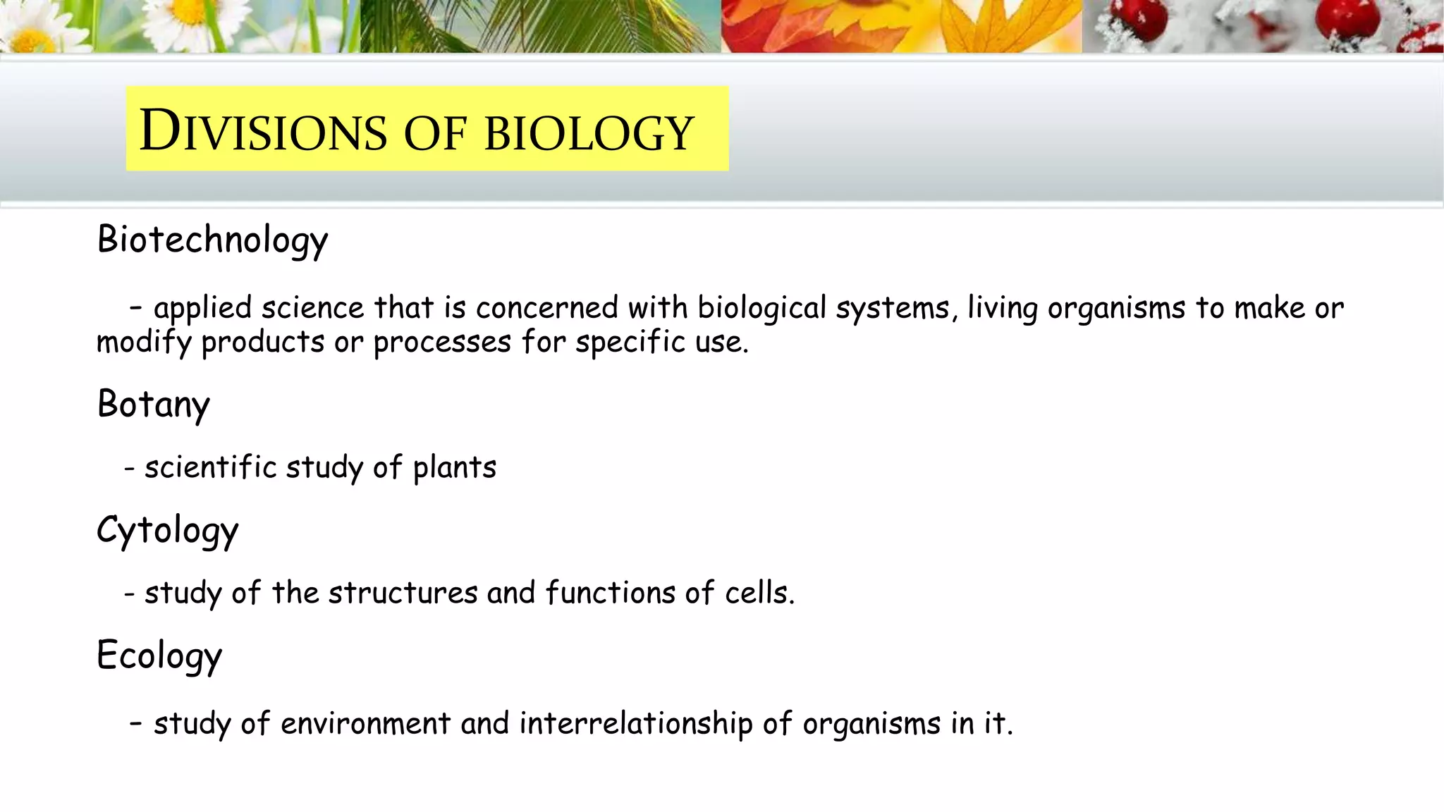 Biotechnology
- applied science that is concerned with biological systems, living organisms to make or
modify products or processes for specific use.
Botany
- scientific study of plants
Cytology
- study of the structures and functions of cells.
Ecology
- study of environment and interrelationship of organisms in it.
DIVISIONS OF BIOLOGY
 