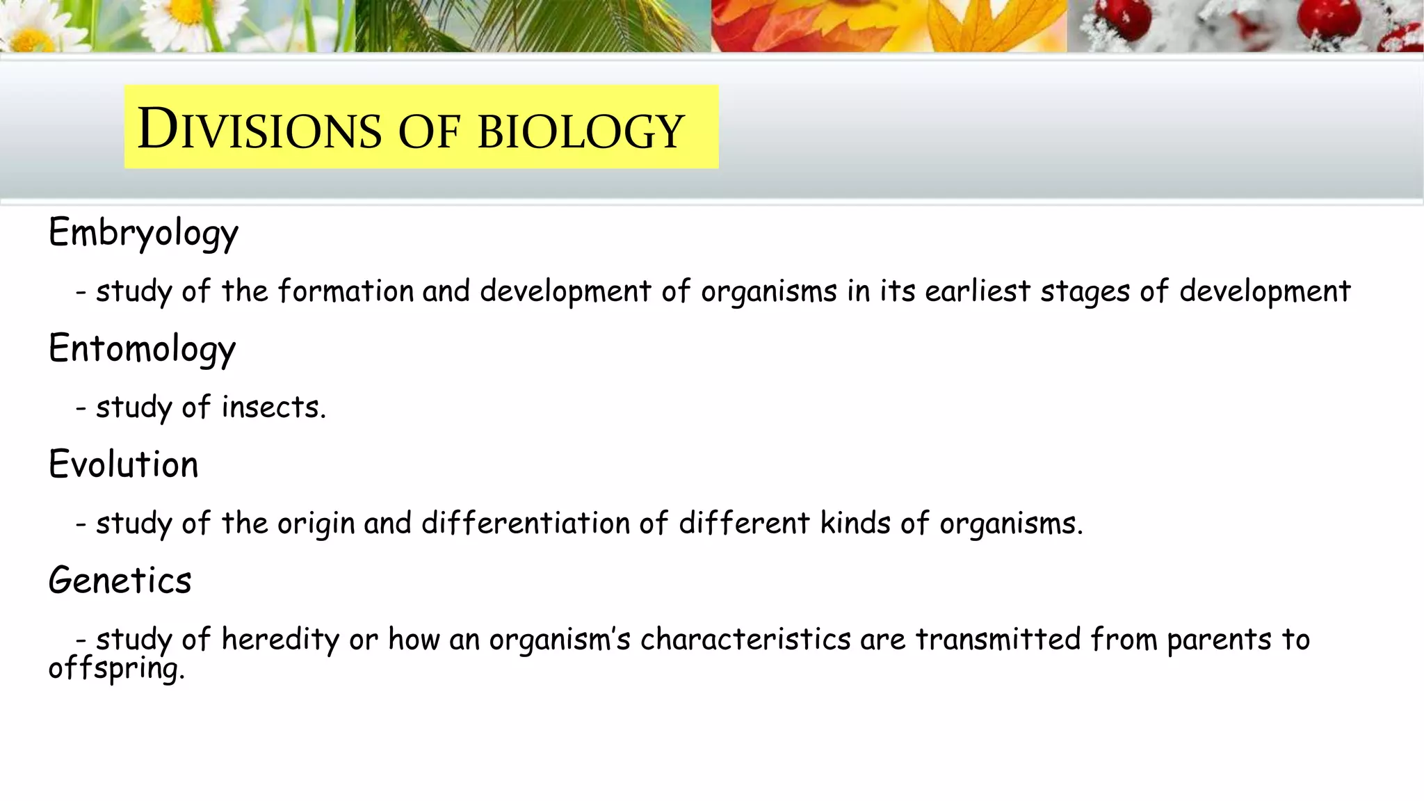 Embryology
- study of the formation and development of organisms in its earliest stages of development
Entomology
- study of insects.
Evolution
- study of the origin and differentiation of different kinds of organisms.
Genetics
- study of heredity or how an organism’s characteristics are transmitted from parents to
offspring.
DIVISIONS OF BIOLOGY
 