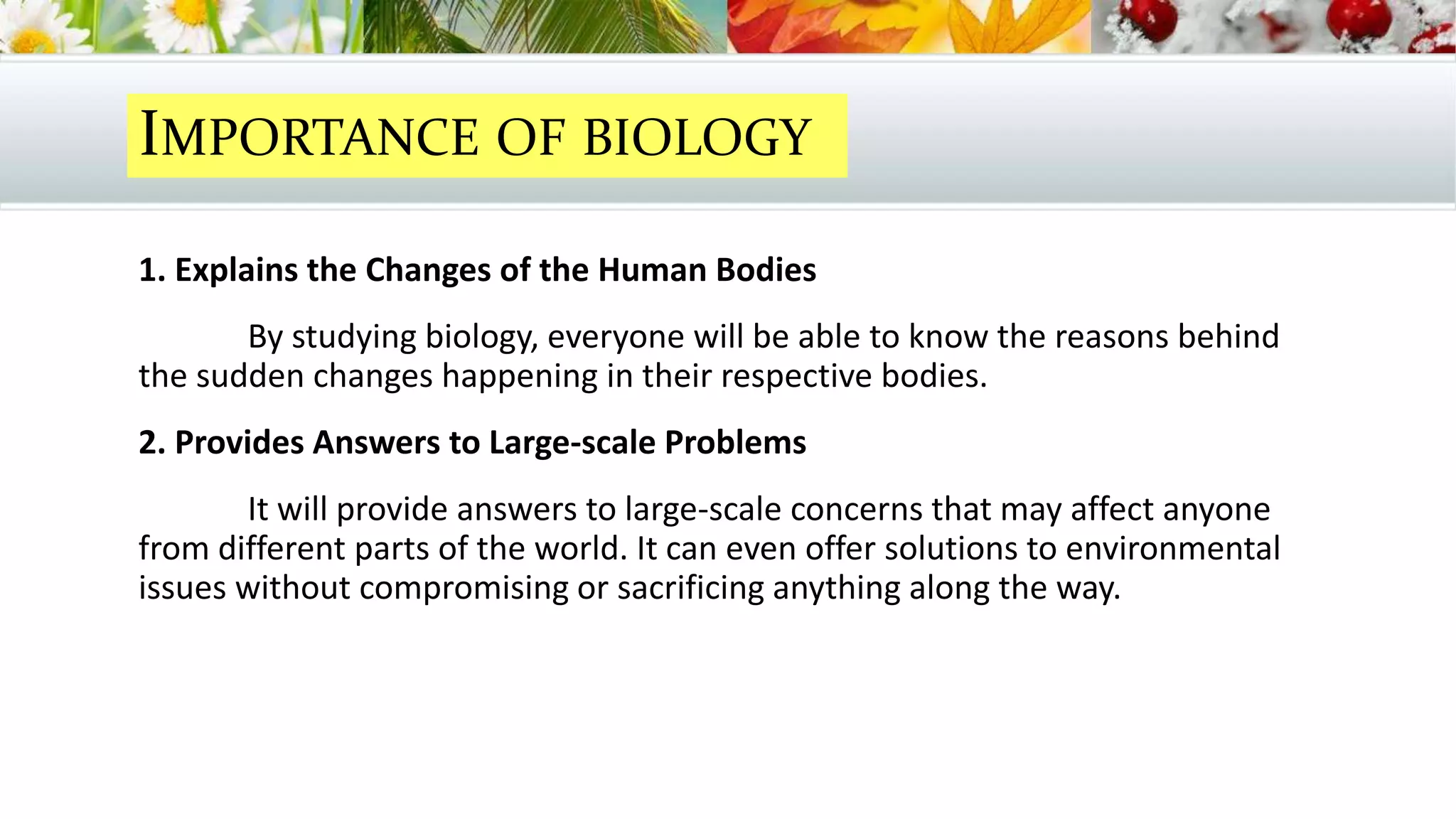 IMPORTANCE OF BIOLOGY
1. Explains the Changes of the Human Bodies
By studying biology, everyone will be able to know the reasons behind
the sudden changes happening in their respective bodies.
2. Provides Answers to Large-scale Problems
It will provide answers to large-scale concerns that may affect anyone
from different parts of the world. It can even offer solutions to environmental
issues without compromising or sacrificing anything along the way.
 