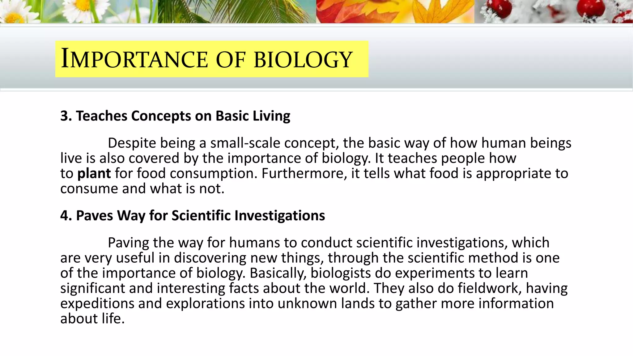 3. Teaches Concepts on Basic Living
Despite being a small-scale concept, the basic way of how human beings
live is also covered by the importance of biology. It teaches people how
to plant for food consumption. Furthermore, it tells what food is appropriate to
consume and what is not.
4. Paves Way for Scientific Investigations
Paving the way for humans to conduct scientific investigations, which
are very useful in discovering new things, through the scientific method is one
of the importance of biology. Basically, biologists do experiments to learn
significant and interesting facts about the world. They also do fieldwork, having
expeditions and explorations into unknown lands to gather more information
about life.
IMPORTANCE OF BIOLOGY
 