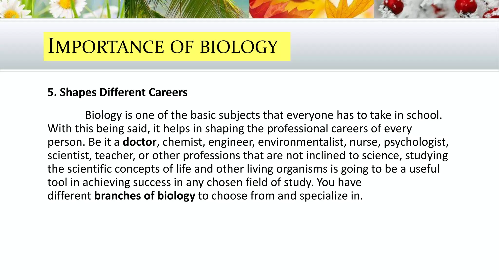 5. Shapes Different Careers
Biology is one of the basic subjects that everyone has to take in school.
With this being said, it helps in shaping the professional careers of every
person. Be it a doctor, chemist, engineer, environmentalist, nurse, psychologist,
scientist, teacher, or other professions that are not inclined to science, studying
the scientific concepts of life and other living organisms is going to be a useful
tool in achieving success in any chosen field of study. You have
different branches of biology to choose from and specialize in.
IMPORTANCE OF BIOLOGY
 