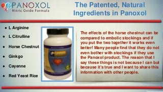 The Patented, Natural
Ingredients in Panoxol
● L Arginine
● L Citrulline
● Horse Chestnut
● Ginkgo
● Cayenne
● Red Yeast Rice
The effects of the horse chestnut can be
compared to embolic stockings and if
you put the two together it works even
better! Many people find that they do not
even bother with stockings if they use
the Panoxol product. The reason that I
say these things is not because I can but
because it's true and I want to share this
information with other people.
 